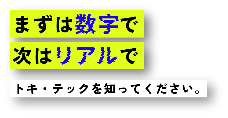 まずは数字で次はリアルでトキ・テックを知ってください。